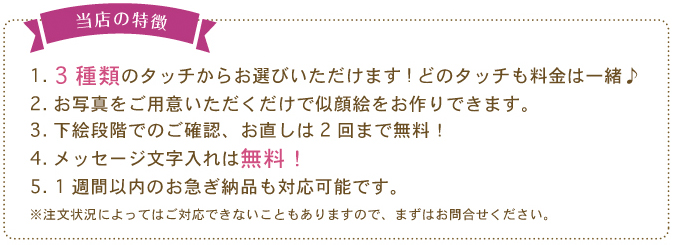 【当店の特徴】１．3 種類のタッチからお選びいただけます! どのタッチも料金は一緒♪2. お写真をご用意いただくだけで似顔絵をお作りできます。3. 下絵段階でのご確認、お直しは2 回まで無料！4. メッセージ文字入れは無料！5. 1 週間以内のお急ぎ納品も対応可能です。